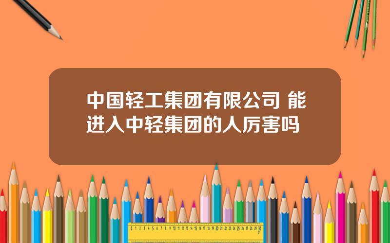 中国轻工集团有限公司 能进入中轻集团的人厉害吗